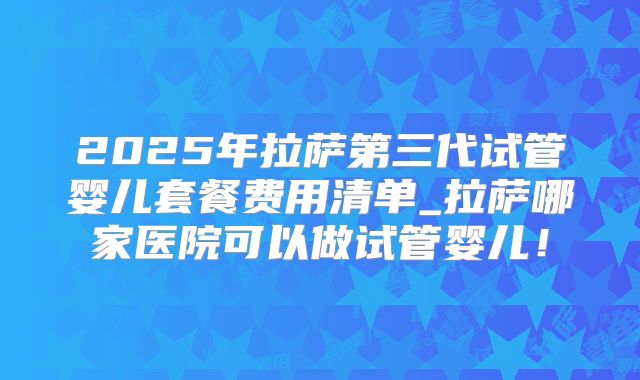 2025年拉萨第三代试管婴儿套餐费用清单_拉萨哪家医院可以做试管婴儿！