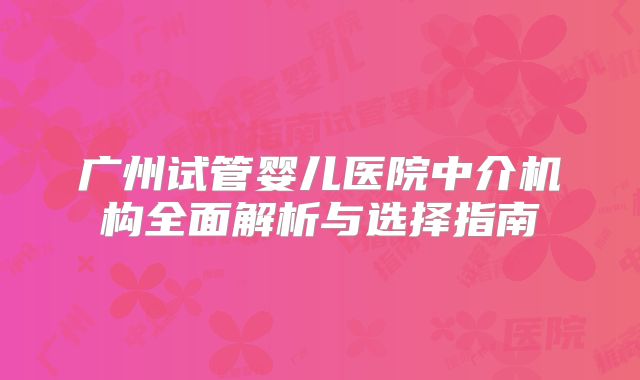广州试管婴儿医院中介机构全面解析与选择指南