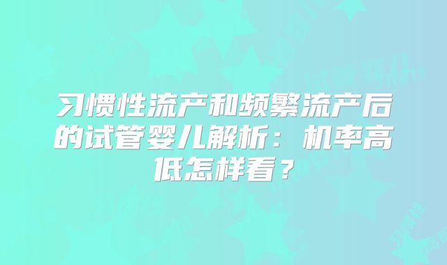 习惯性流产和频繁流产后的试管婴儿解析：机率高低怎样看？
