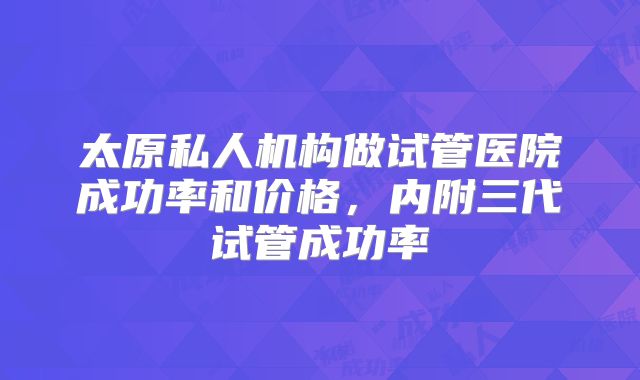 太原私人机构做试管医院成功率和价格，内附三代试管成功率