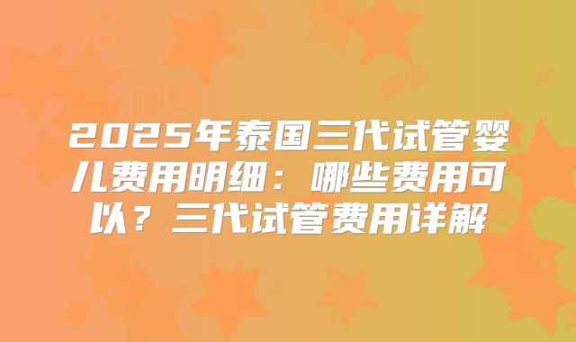 2025年泰国三代试管婴儿费用明细：哪些费用可以？三代试管费用详解