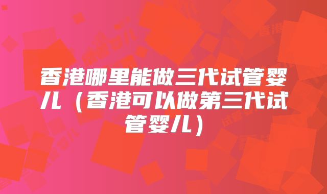 香港哪里能做三代试管婴儿（香港可以做第三代试管婴儿）