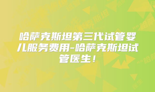 哈萨克斯坦第三代试管婴儿服务费用-哈萨克斯坦试管医生！