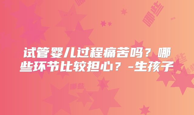 试管婴儿过程痛苦吗？哪些环节比较担心？-生孩子