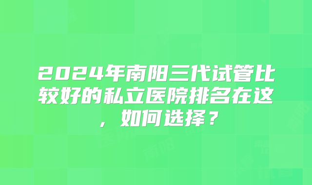 2024年南阳三代试管比较好的私立医院排名在这,如何选择?