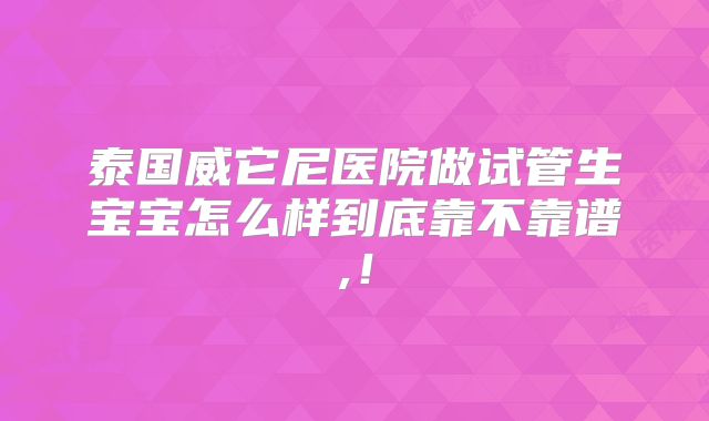 泰国威它尼医院做试管生宝宝怎么样到底靠不靠谱,!