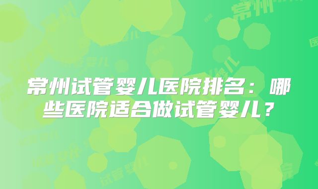 常州试管婴儿医院排名:哪些医院适合做试管婴儿?