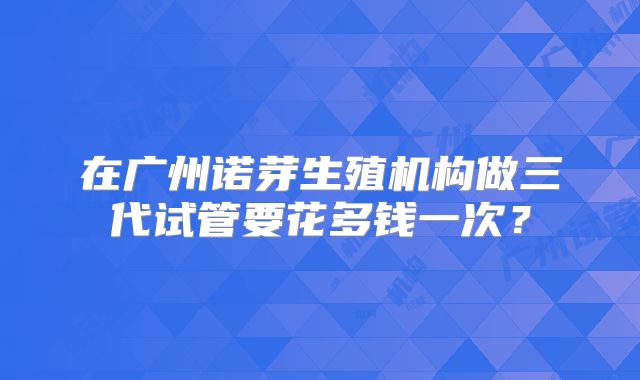 在广州诺芽生殖机构做三代试管要花多钱一次？