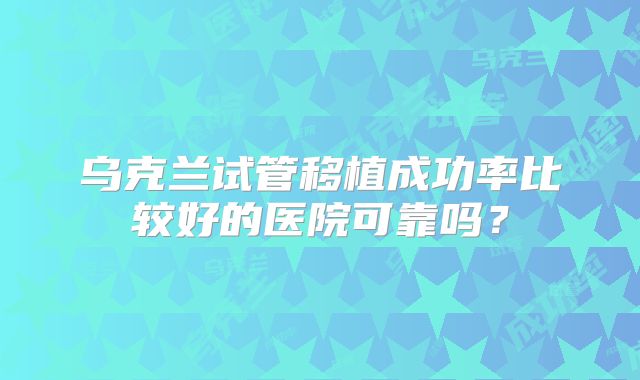 乌克兰试管移植成功率比较好的医院可靠吗？