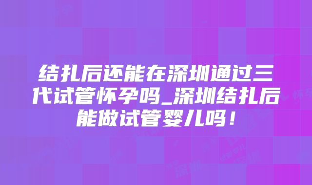 结扎后还能在深圳通过三代试管怀孕吗_深圳结扎后能做试管婴儿吗！