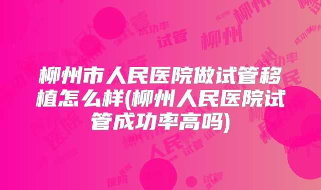 柳州市人民医院做试管移植怎么样(柳州人民医院试管成功率高吗)