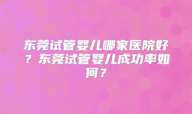 东莞试管婴儿哪家医院好？东莞试管婴儿成功率如何？