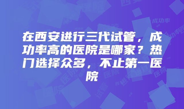 在西安进行三代试管，成功率高的医院是哪家？热门选择众多，不止第一医院