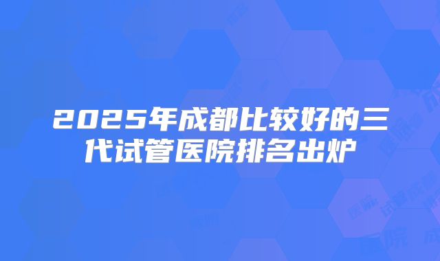 2025年成都比较好的三代试管医院排名出炉