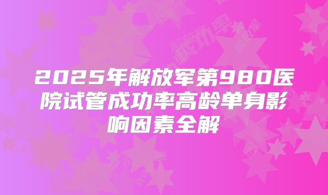2025年解放军第980医院试管成功率高龄单身影响因素全解