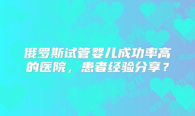 俄罗斯试管婴儿成功率高的医院，患者经验分享？