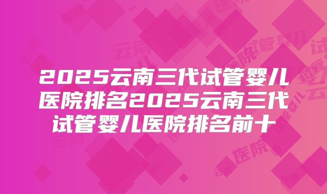 2025云南三代试管婴儿医院排名2025云南三代试管婴儿医院排名前十