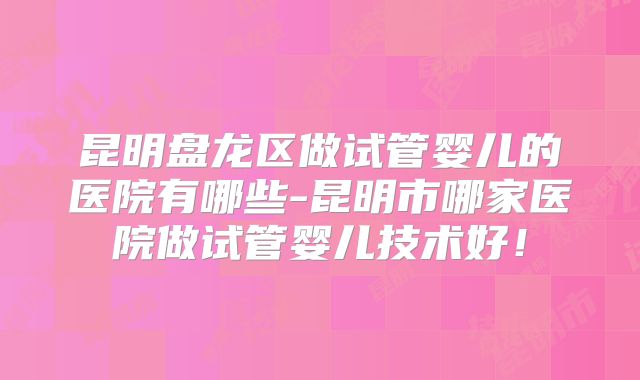 昆明盘龙区做试管婴儿的医院有哪些-昆明市哪家医院做试管婴儿技术好！