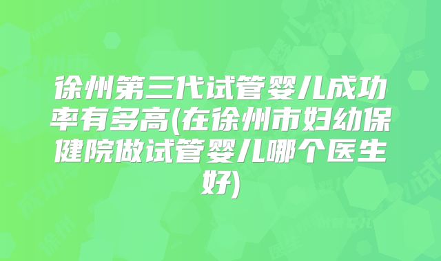 徐州第三代试管婴儿成功率有多高(在徐州市妇幼保健院做试管婴儿哪个医生好)