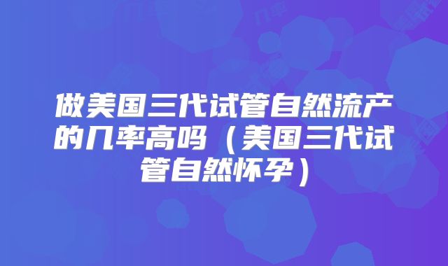 做美国三代试管自然流产的几率高吗（美国三代试管自然怀孕）