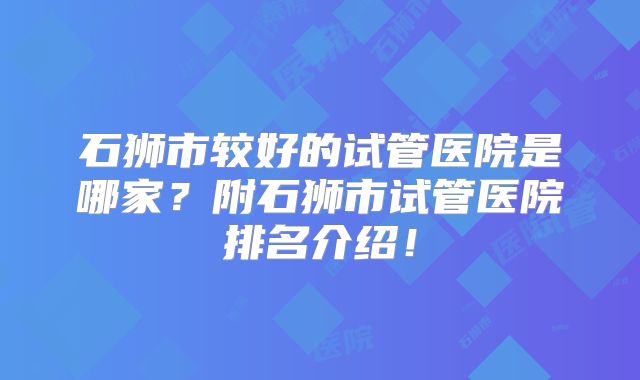 石狮市较好的试管医院是哪家？附石狮市试管医院排名介绍！