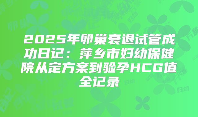 2025年卵巢衰退试管成功日记:萍乡市妇幼保健院从定方案到验孕HCG值全记录