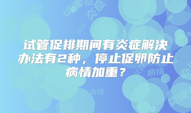 试管促排期间有炎症解决办法有2种，停止促卵防止病情加重？