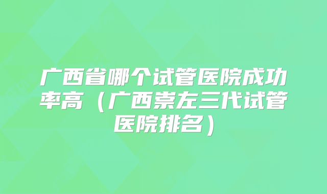 广西省哪个试管医院成功率高（广西崇左三代试管医院排名）