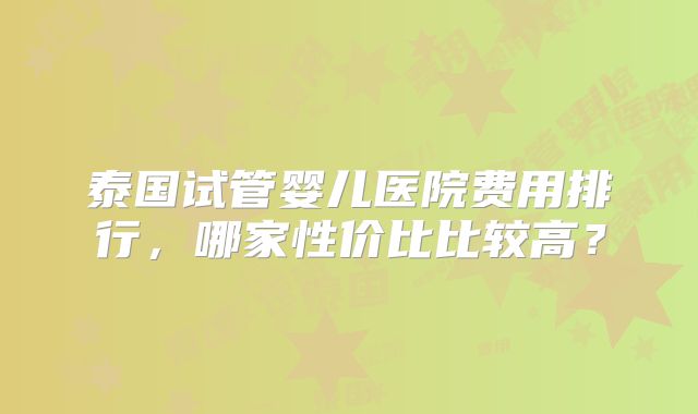 泰国试管婴儿医院费用排行，哪家性价比比较高？