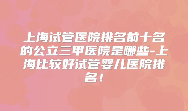 上海试管医院排名前十名的公立三甲医院是哪些-上海比较好试管婴儿医院排名!