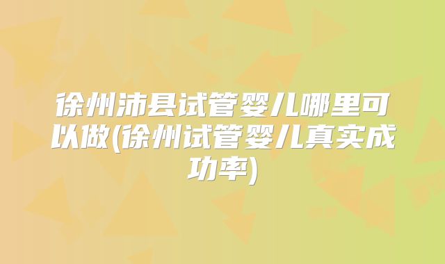 徐州沛县试管婴儿哪里可以做(徐州试管婴儿真实成功率)