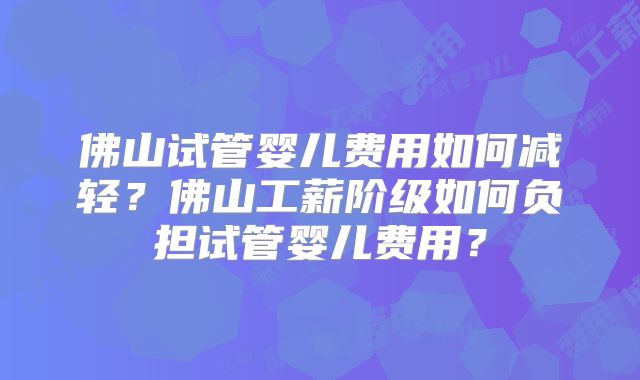 佛山试管婴儿费用如何减轻？佛山工薪阶级如何负担试管婴儿费用？