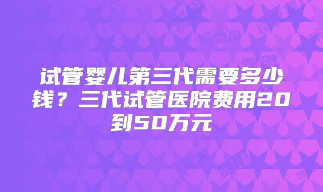 试管婴儿第三代需要多少钱？三代试管医院费用20到50万元