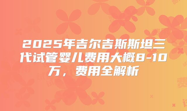 2025年吉尔吉斯斯坦三代试管婴儿费用大概8-10万,费用全解析