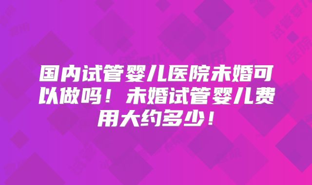 国内试管婴儿医院未婚可以做吗！未婚试管婴儿费用大约多少！