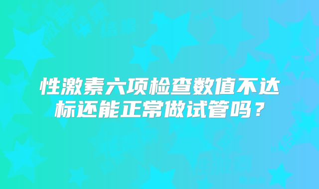 性激素六项检查数值不达标还能正常做试管吗?