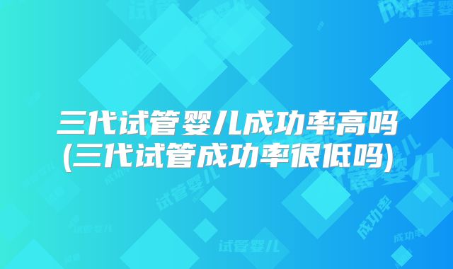 三代试管婴儿成功率高吗(三代试管成功率很低吗)