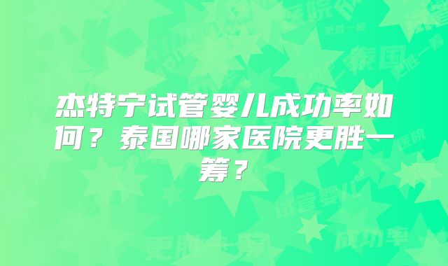 杰特宁试管婴儿成功率如何？泰国哪家医院更胜一筹？