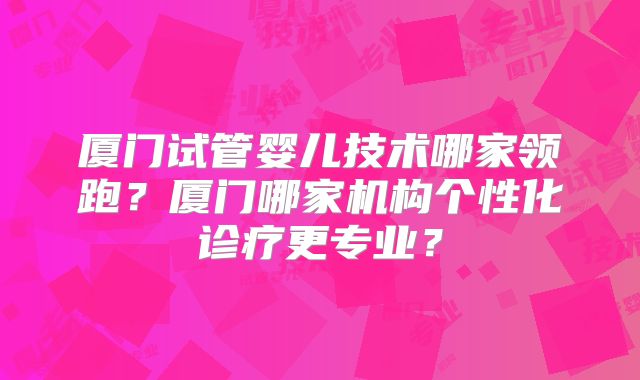 厦门试管婴儿技术哪家领跑？厦门哪家机构个性化诊疗更专业？