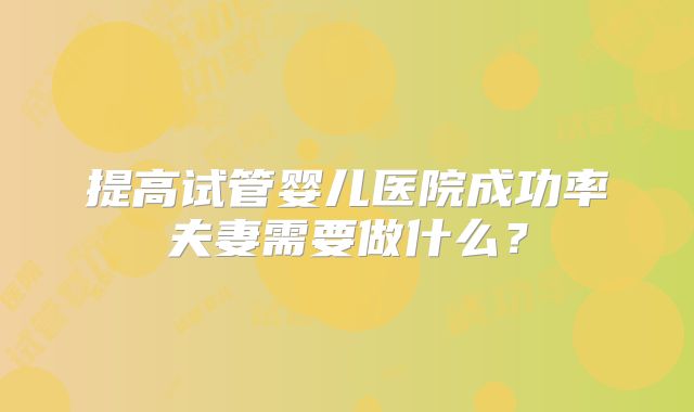 提高试管婴儿医院成功率夫妻需要做什么？