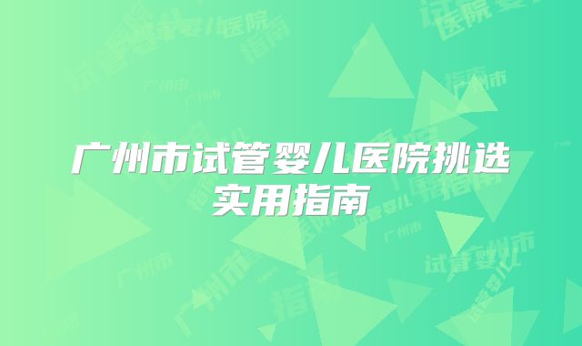 广州市试管婴儿医院挑选实用指南