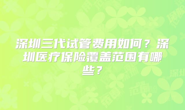 深圳三代试管费用如何？深圳医疗保险覆盖范围有哪些？