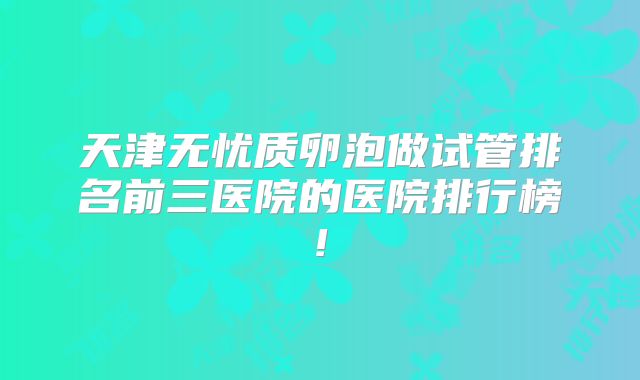 天津无忧质卵泡做试管排名前三医院的医院排行榜!