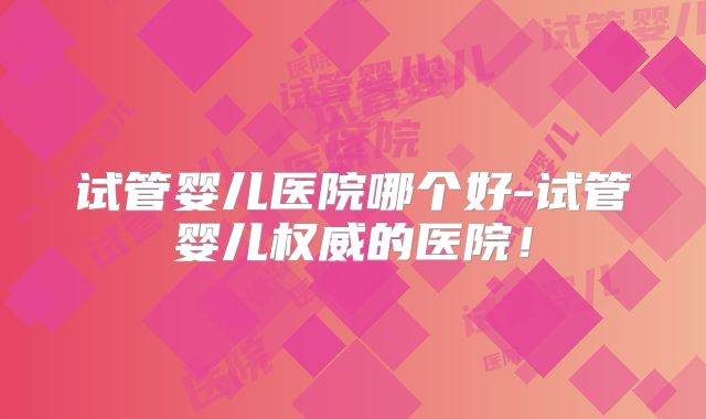 试管婴儿医院哪个好-试管婴儿权威的医院！