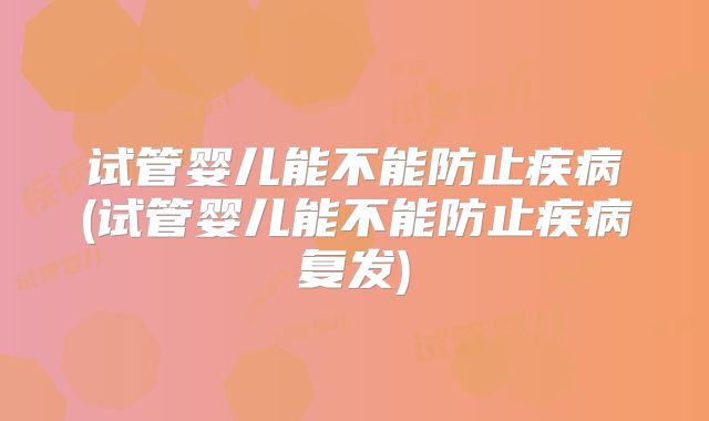 试管婴儿能不能防止疾病(试管婴儿能不能防止疾病复发)