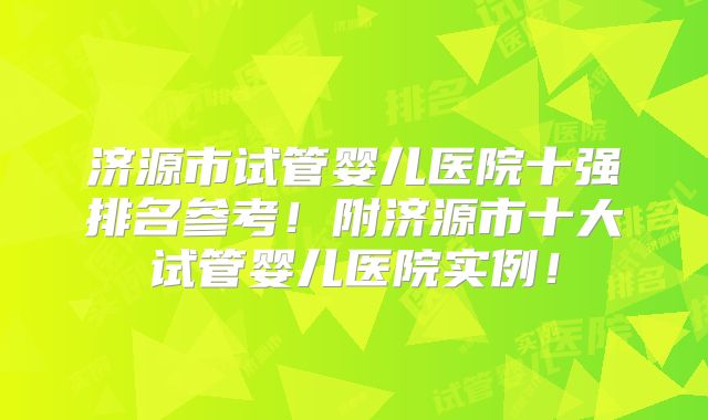 济源市试管婴儿医院十强排名参考!附济源市十大试管婴儿医院实例!