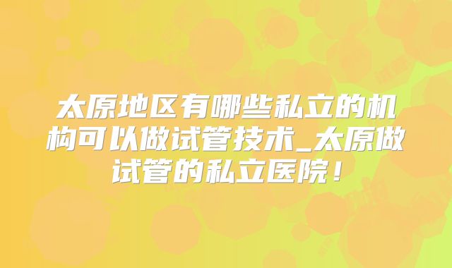 太原地区有哪些私立的机构可以做试管技术_太原做试管的私立医院！