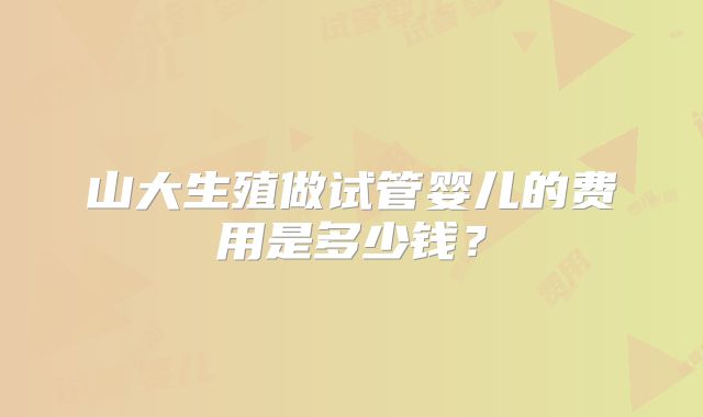 山大生殖做试管婴儿的费用是多少钱?