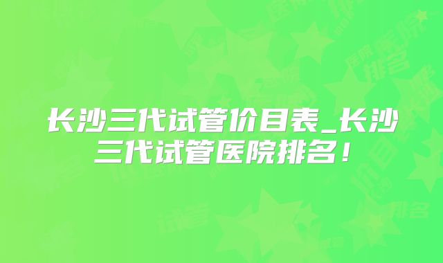 长沙三代试管价目表_长沙三代试管医院排名！