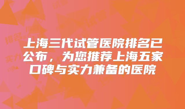 上海三代试管医院排名已公布,为您推荐上海五家口碑与实力兼备的医院